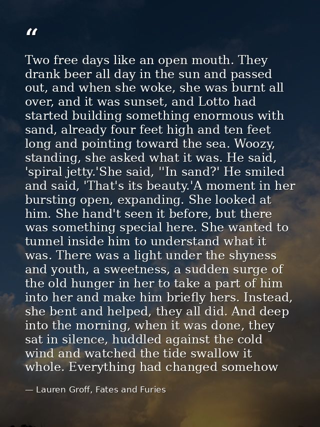 Two free days like an open mouth. They drank beer all day in the sun and passed out, and when she woke, she was burnt al — Lauren Groff, Fates and Furies
