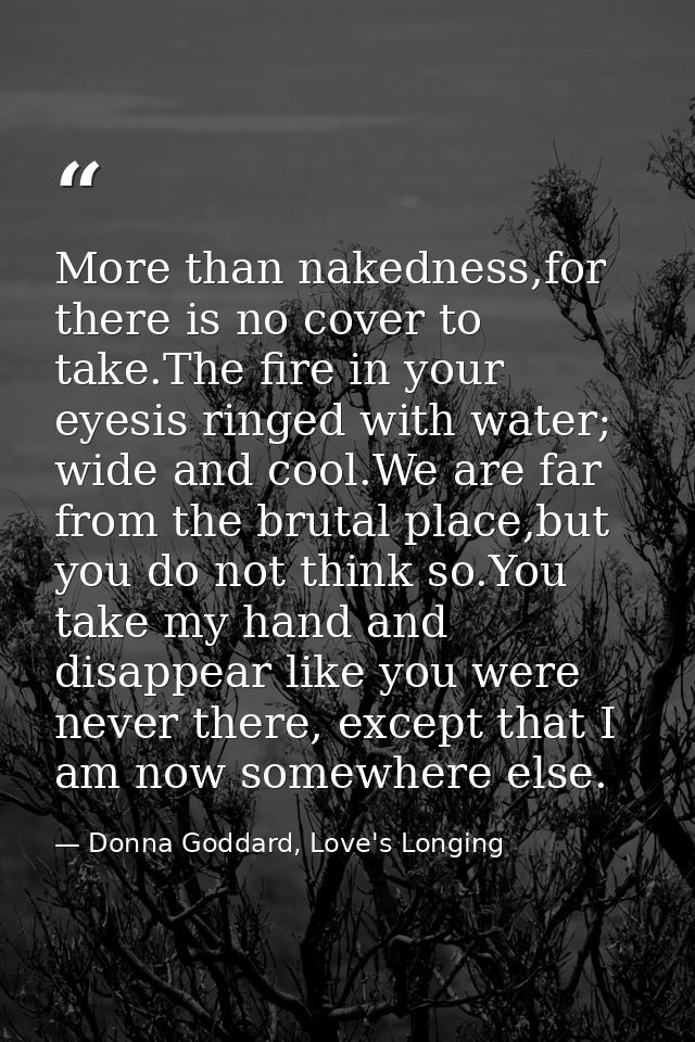 More than nakedness,for there is no cover to take.The fire in your eyesis ringed with water; wide and cool.We are far fr — Donna Goddard, Love's Longing