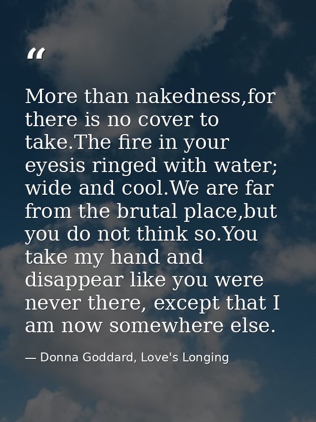 More than nakedness,for there is no cover to take.The fire in your eyesis ringed with water; wide and cool.We are far fr — Donna Goddard, Love's Longing