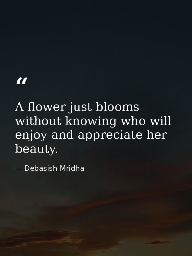 A flower just blooms without knowing who will enjoy and appreciate her beauty. — Debasish Mridha
