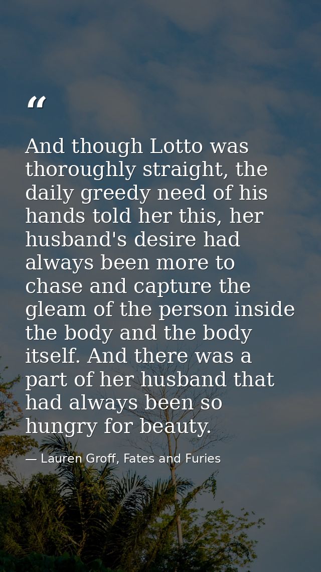 And though Lotto was thoroughly straight, the daily greedy need of his hands told her this, her husband's desire had alw — Lauren Groff, Fates and Furies