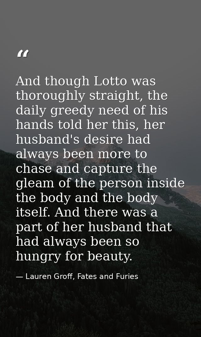 And though Lotto was thoroughly straight, the daily greedy need of his hands told her this, her husband's desire had alw — Lauren Groff, Fates and Furies