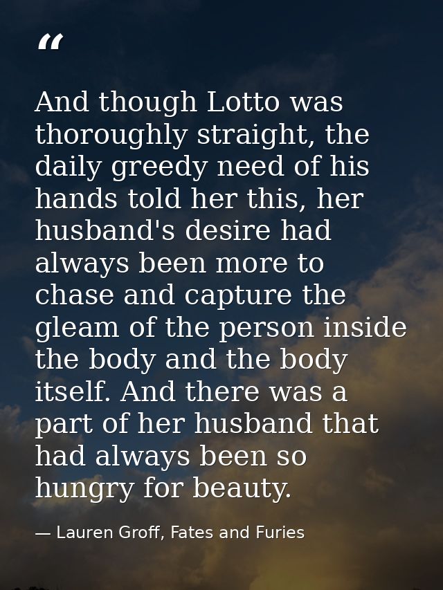 And though Lotto was thoroughly straight, the daily greedy need of his hands told her this, her husband's desire had alw — Lauren Groff, Fates and Furies