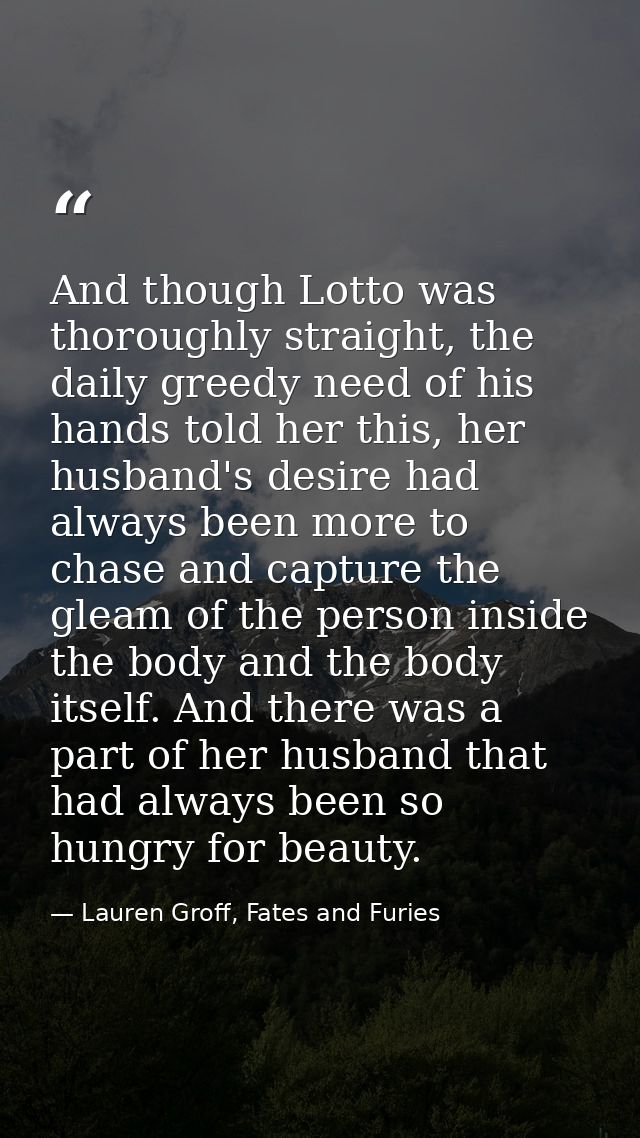 And though Lotto was thoroughly straight, the daily greedy need of his hands told her this, her husband's desire had alw — Lauren Groff, Fates and Furies
