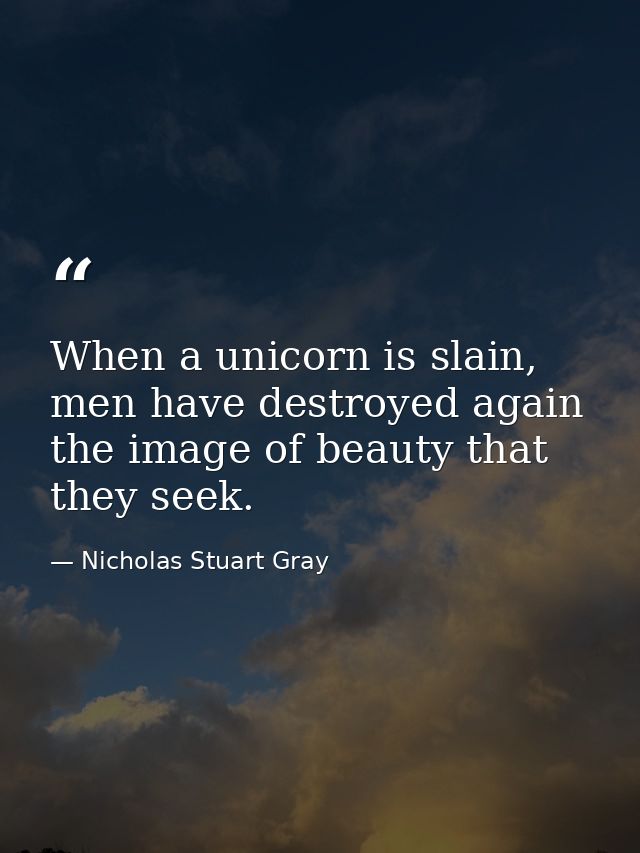When a unicorn is slain, men have destroyed again the image of beauty that they seek. — Nicholas Stuart Gray