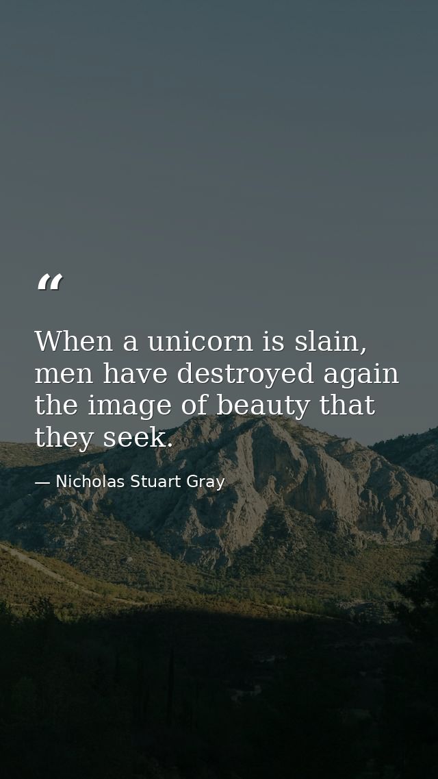 When a unicorn is slain, men have destroyed again the image of beauty that they seek. — Nicholas Stuart Gray