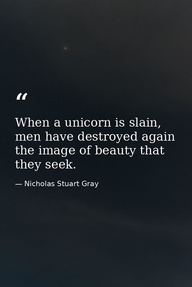 When a unicorn is slain, men have destroyed again the image of beauty that they seek. — Nicholas Stuart Gray