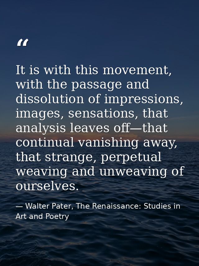 It is with this movement, with the passage and dissolution of impressions, images, sensations, that analysis leaves off— — Walter Pater, The Renaissance: Studies in Art and Poetry