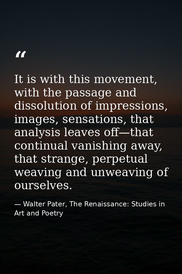 It is with this movement, with the passage and dissolution of impressions, images, sensations, that analysis leaves off— — Walter Pater, The Renaissance: Studies in Art and Poetry