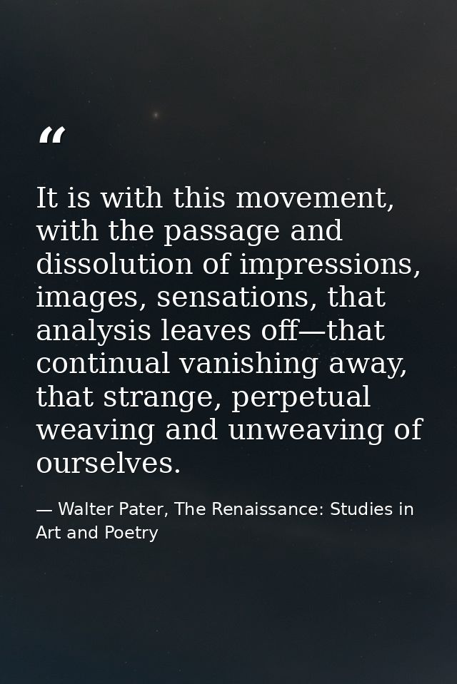 It is with this movement, with the passage and dissolution of impressions, images, sensations, that analysis leaves off— — Walter Pater, The Renaissance: Studies in Art and Poetry