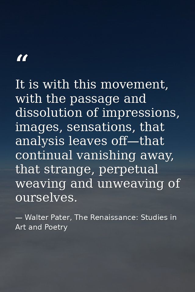 It is with this movement, with the passage and dissolution of impressions, images, sensations, that analysis leaves off— — Walter Pater, The Renaissance: Studies in Art and Poetry