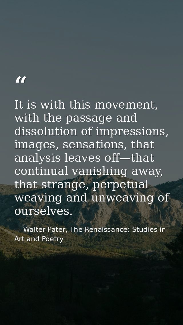 It is with this movement, with the passage and dissolution of impressions, images, sensations, that analysis leaves off— — Walter Pater, The Renaissance: Studies in Art and Poetry