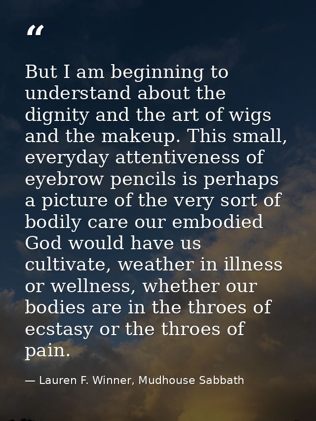 But I am beginning to understand about the dignity and the art of wigs and the makeup. This small, everyday attentivenes — Lauren F. Winner, Mudhouse Sabbath
