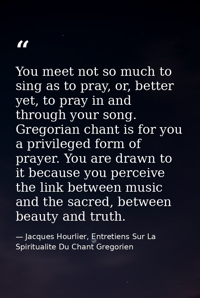 You meet not so much to sing as to pray, or, better yet, to pray in and through your song. Gregorian chant is for you a  — Jacques Hourlier, Entretiens Sur La Spiritualite Du Chant Gregorien