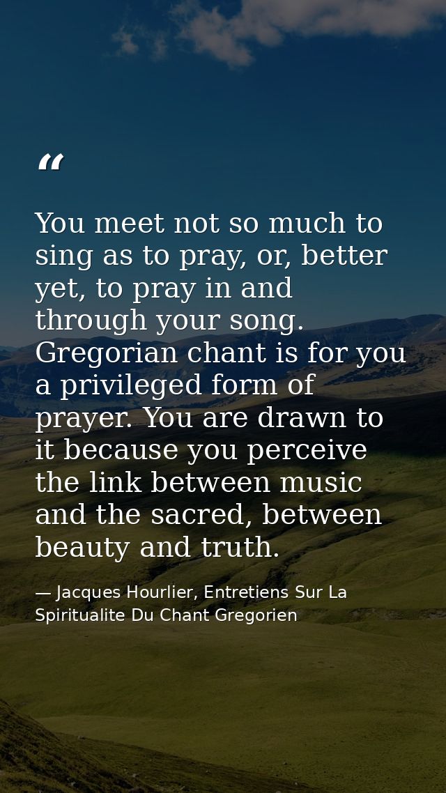 You meet not so much to sing as to pray, or, better yet, to pray in and through your song. Gregorian chant is for you a  — Jacques Hourlier, Entretiens Sur La Spiritualite Du Chant Gregorien