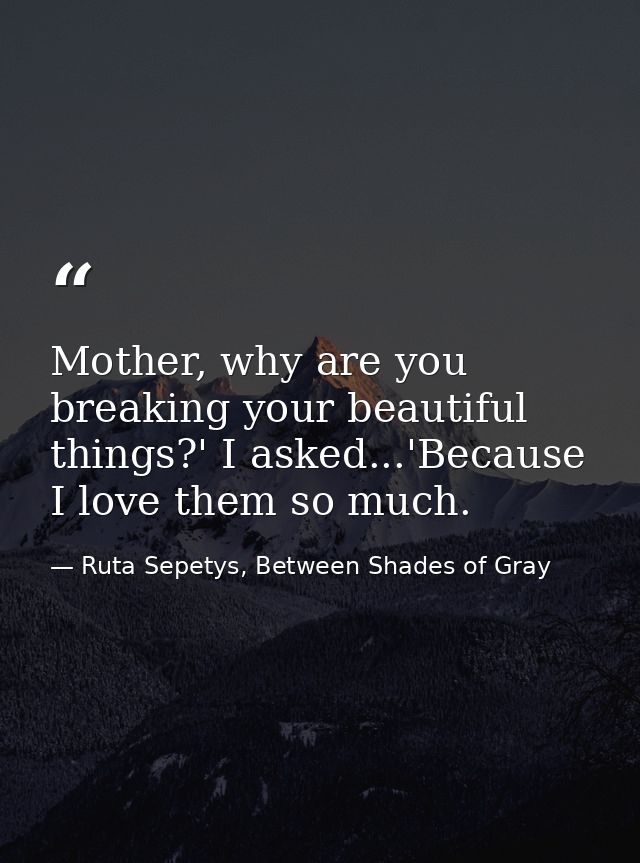 Mother, why are you breaking your beautiful things?' I asked...'Because I love them so much. — Ruta Sepetys, Between Shades of Gray
