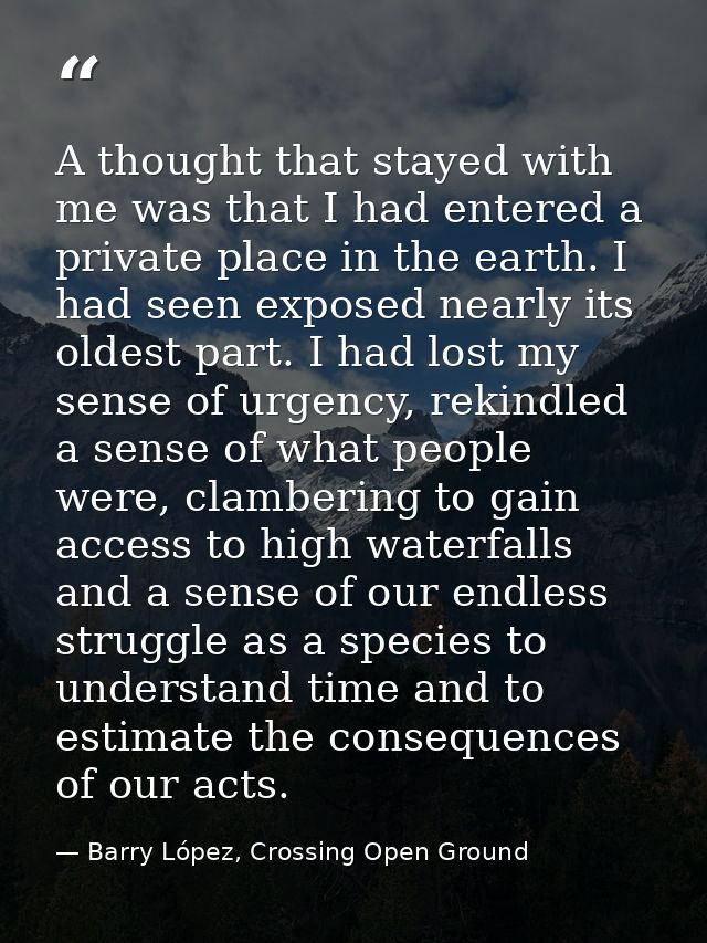 A thought that stayed with me was that I had entered a private place in the earth. I had seen exposed nearly its oldest  — Barry López, Crossing Open Ground
