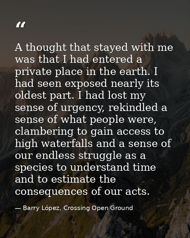 A thought that stayed with me was that I had entered a private place in the earth. I had seen exposed nearly its oldest  — Barry López, Crossing Open Ground