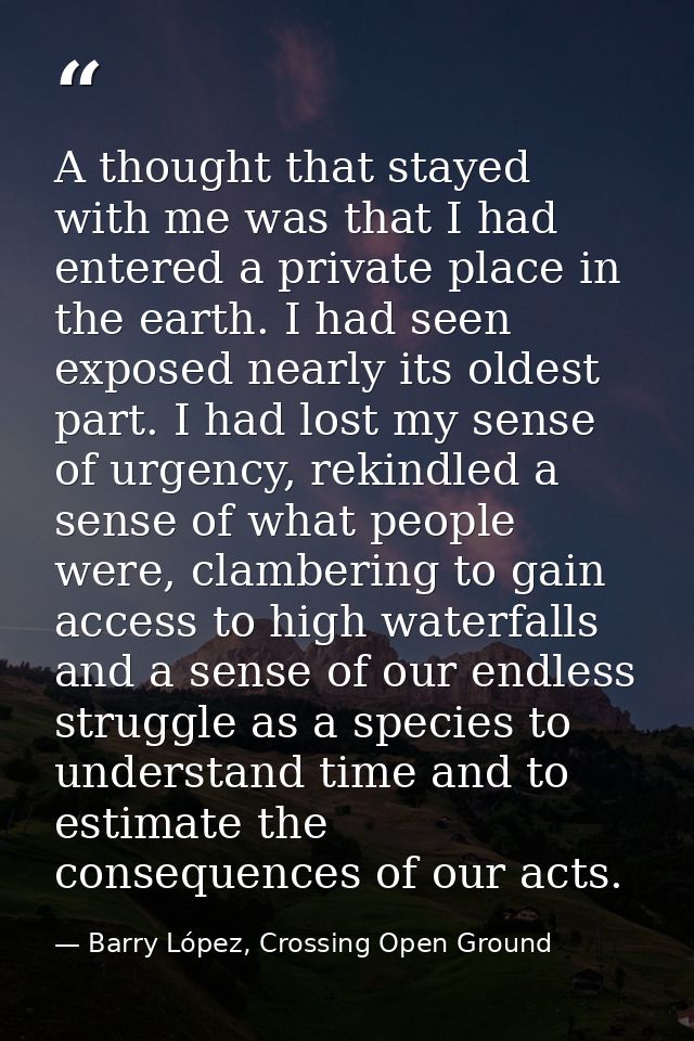A thought that stayed with me was that I had entered a private place in the earth. I had seen exposed nearly its oldest  — Barry López, Crossing Open Ground