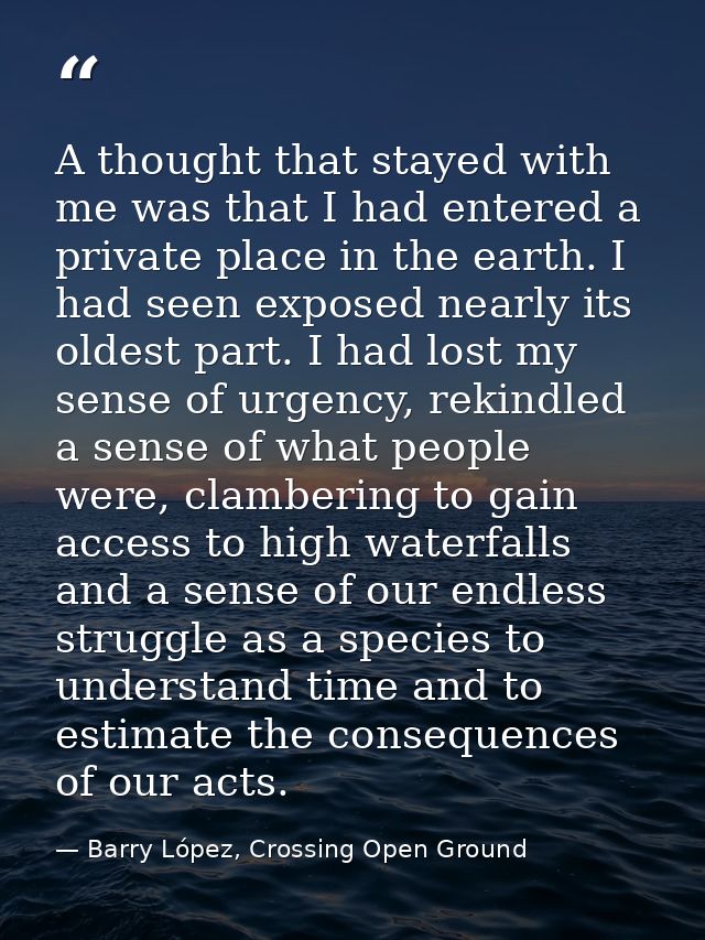 A thought that stayed with me was that I had entered a private place in the earth. I had seen exposed nearly its oldest  — Barry López, Crossing Open Ground