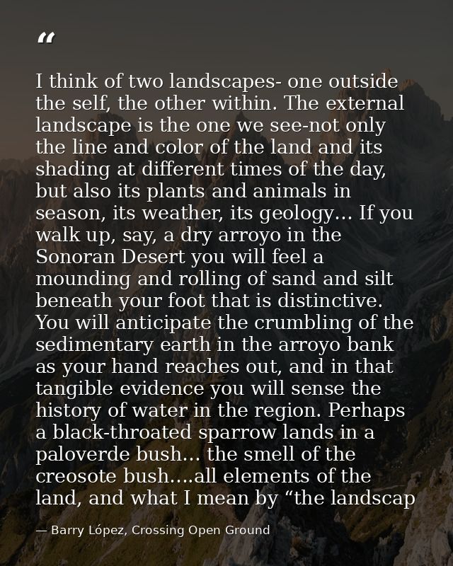 I think of two landscapes- one outside the self, the other within. The external landscape is the one we see-not only the — Barry López, Crossing Open Ground