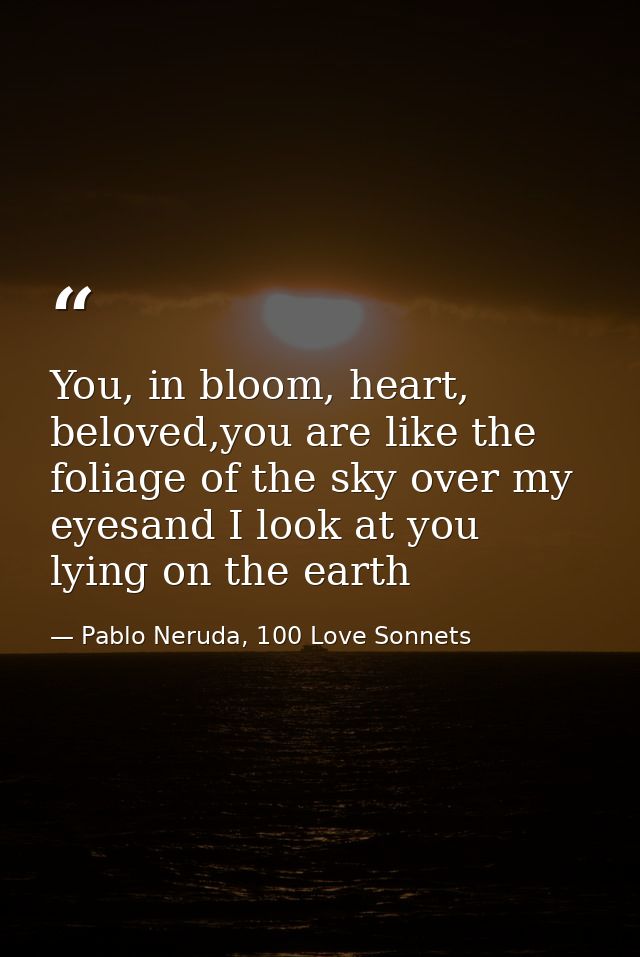 You, in bloom, heart, beloved,you are like the foliage of the sky over my eyesand I look at you lying on the earth — Pablo Neruda, 100 Love Sonnets
