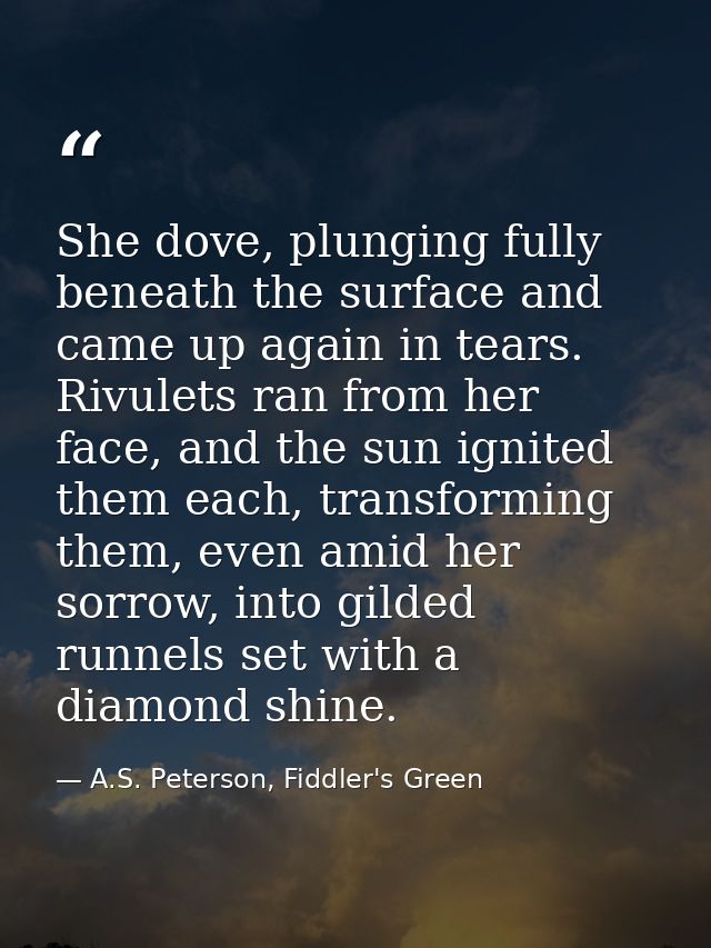 She dove, plunging fully beneath the surface and came up again in tears. Rivulets ran from her face, and the sun ignited — A.S. Peterson, Fiddler's Green