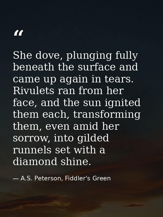 She dove, plunging fully beneath the surface and came up again in tears. Rivulets ran from her face, and the sun ignited — A.S. Peterson, Fiddler's Green