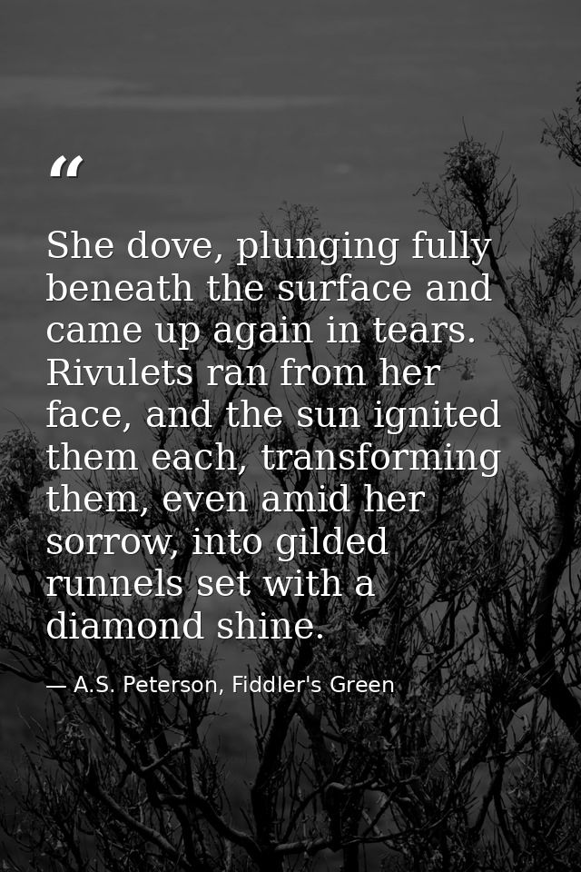 She dove, plunging fully beneath the surface and came up again in tears. Rivulets ran from her face, and the sun ignited — A.S. Peterson, Fiddler's Green
