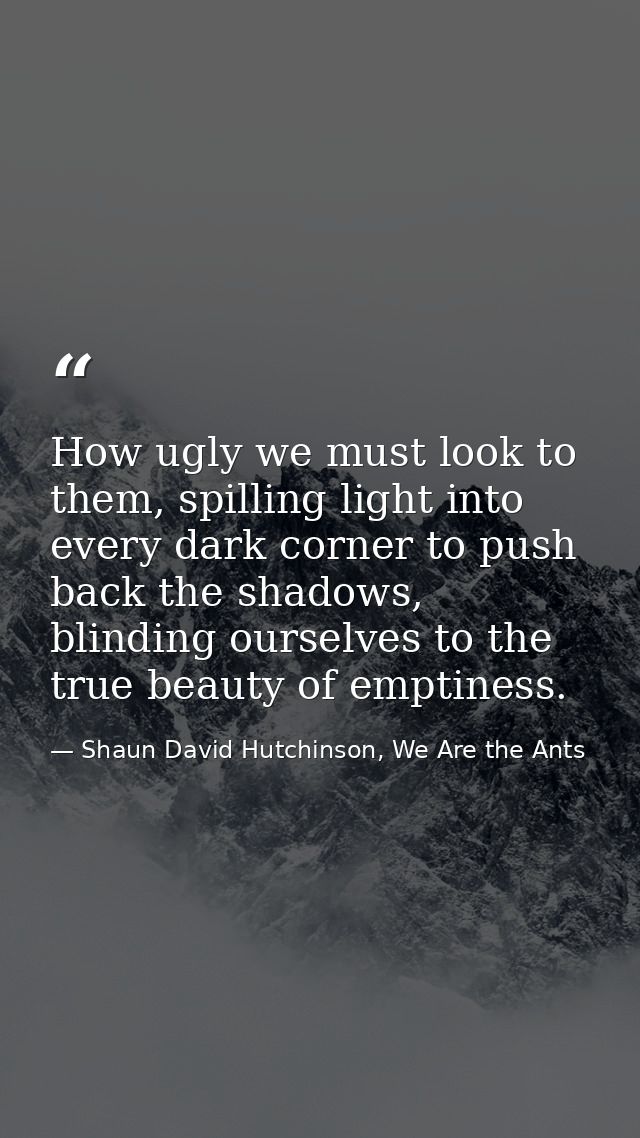 How ugly we must look to them, spilling light into every dark corner to push back the shadows, blinding ourselves to the — Shaun David Hutchinson, We Are the Ants