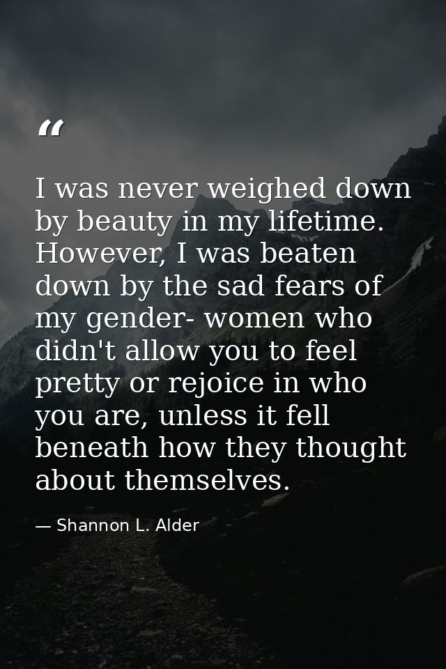 I was never weighed down by beauty in my lifetime. However, I was beaten down by the sad fears of my gender- women who d — Shannon L. Alder