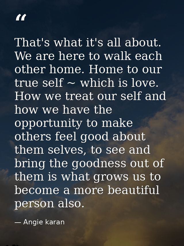 That's what it's all about. We are here to walk each other home. Home to our true self ~ which is love. How we treat our — Angie karan