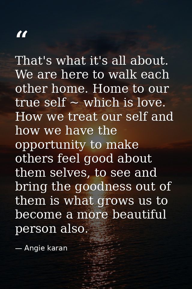 That's what it's all about. We are here to walk each other home. Home to our true self ~ which is love. How we treat our — Angie karan