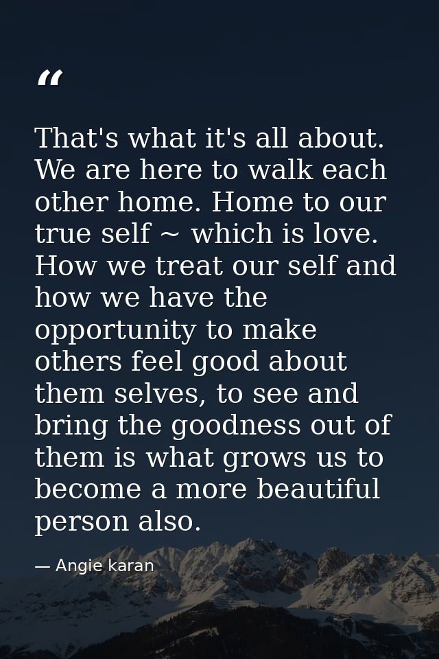 That's what it's all about. We are here to walk each other home. Home to our true self ~ which is love. How we treat our — Angie karan