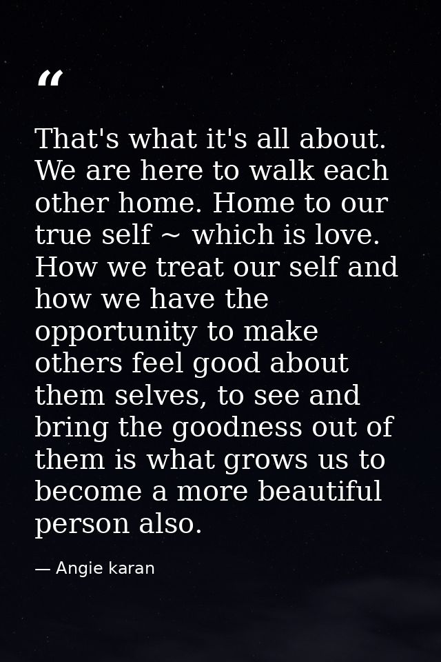 That's what it's all about. We are here to walk each other home. Home to our true self ~ which is love. How we treat our — Angie karan