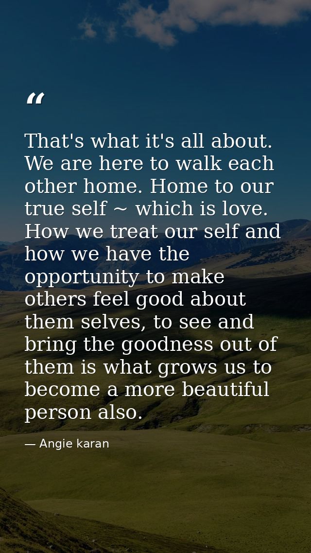 That's what it's all about. We are here to walk each other home. Home to our true self ~ which is love. How we treat our — Angie karan