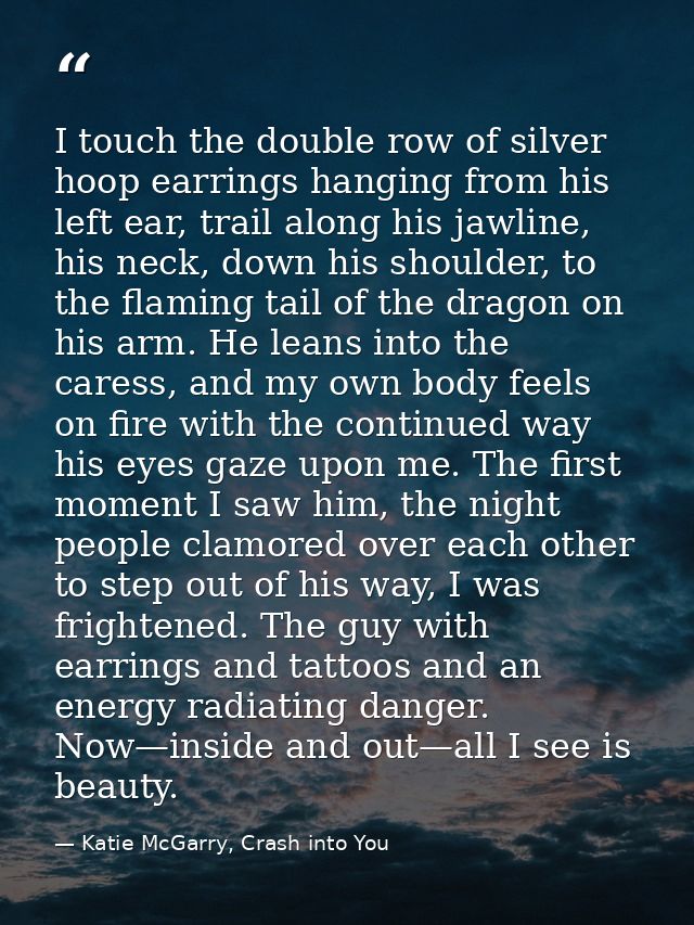 I touch the double row of silver hoop earrings hanging from his left ear, trail along his jawline, his neck, down his sh — Katie McGarry, Crash into You