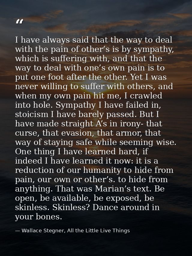 I have always said that the way to deal with the pain of other’s is by sympathy, which is suffering with, and that the w — Wallace Stegner, All the Little Live Things