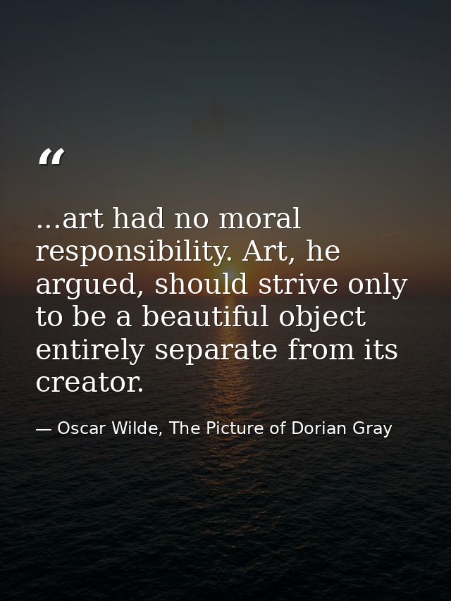 ...art had no moral responsibility. Art, he argued, should strive only to be a beautiful object entirely separate from i — Oscar Wilde, The Picture of Dorian Gray