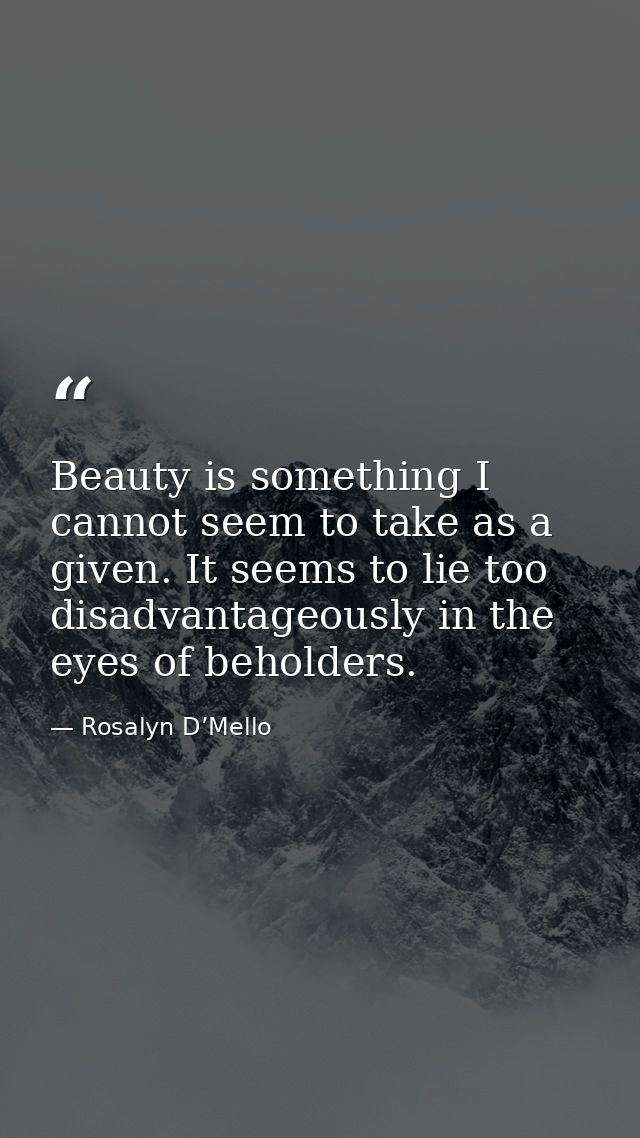 Beauty is something I cannot seem to take as a given. It seems to lie too disadvantageously in the eyes of beholders. — Rosalyn D’Mello