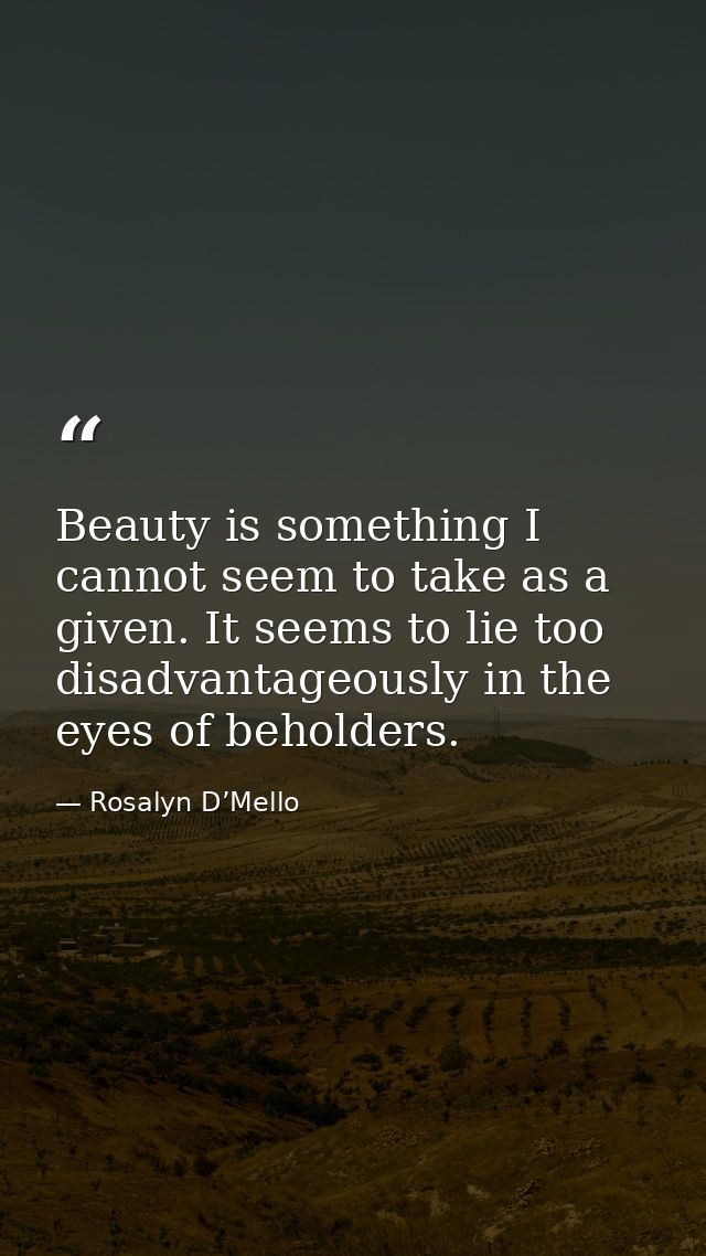Beauty is something I cannot seem to take as a given. It seems to lie too disadvantageously in the eyes of beholders. — Rosalyn D’Mello
