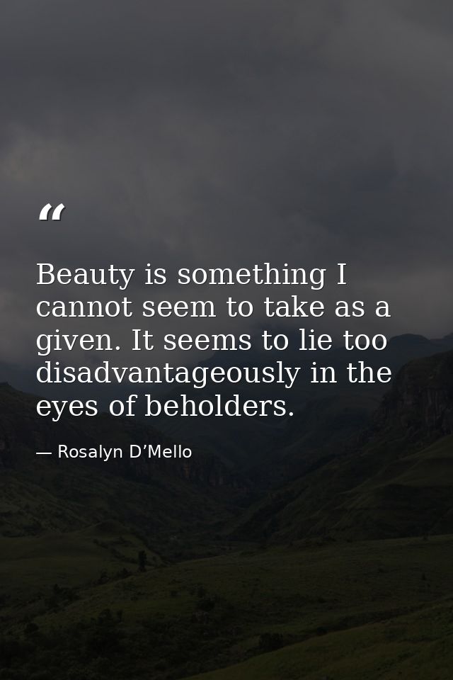 Beauty is something I cannot seem to take as a given. It seems to lie too disadvantageously in the eyes of beholders. — Rosalyn D’Mello