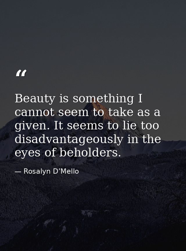Beauty is something I cannot seem to take as a given. It seems to lie too disadvantageously in the eyes of beholders. — Rosalyn D’Mello