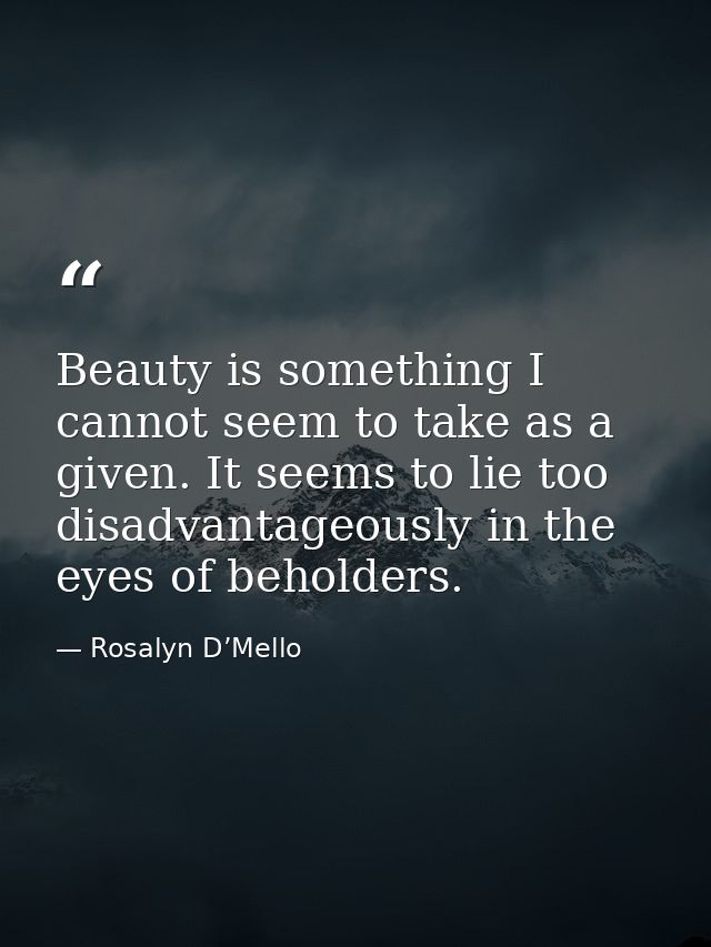 Beauty is something I cannot seem to take as a given. It seems to lie too disadvantageously in the eyes of beholders. — Rosalyn D’Mello