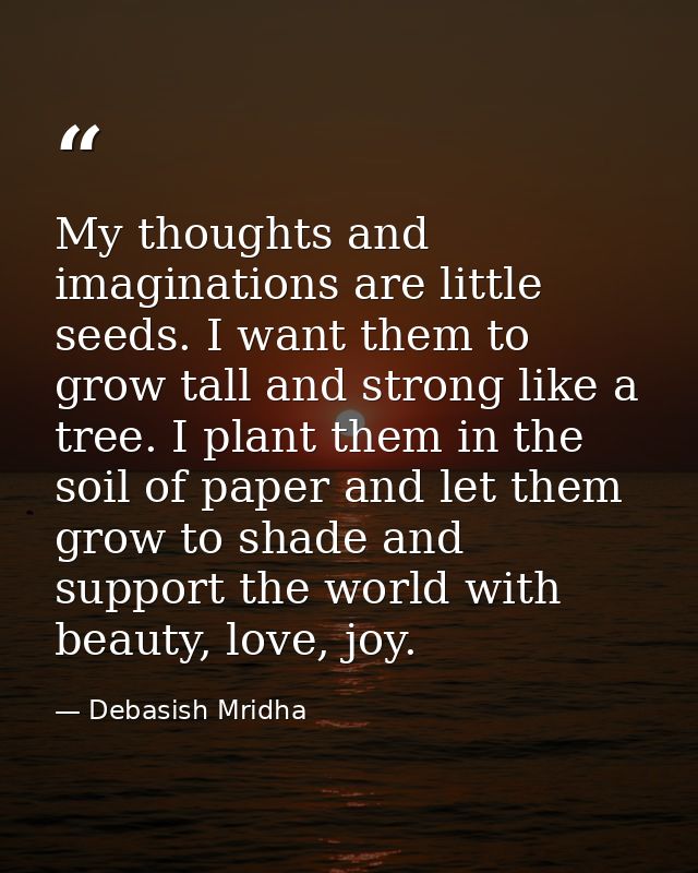My thoughts and imaginations are little seeds. I want them to grow tall and strong like a tree. I plant them in the soil — Debasish Mridha