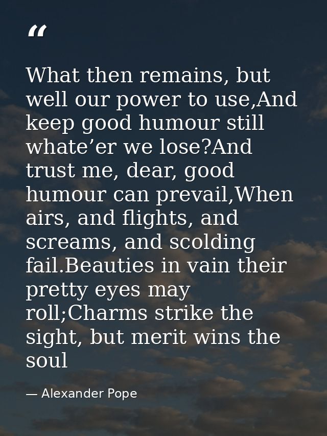 What then remains, but well our power to use,And keep good humour still whate’er we lose?And trust me, dear, good humour — Alexander Pope