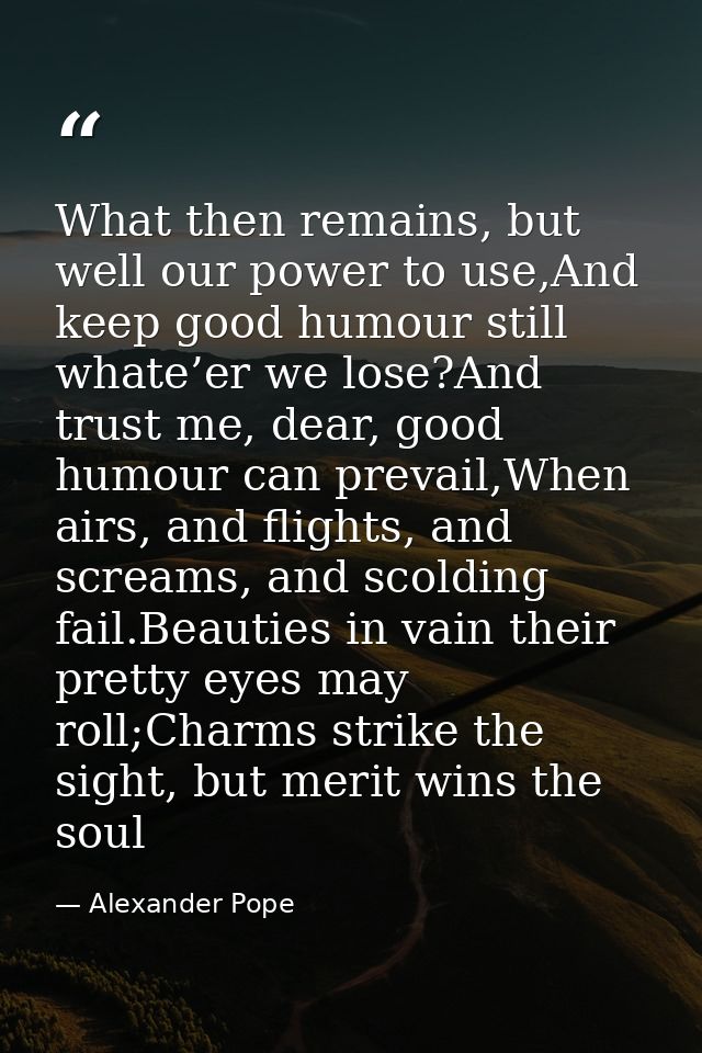 What then remains, but well our power to use,And keep good humour still whate’er we lose?And trust me, dear, good humour — Alexander Pope