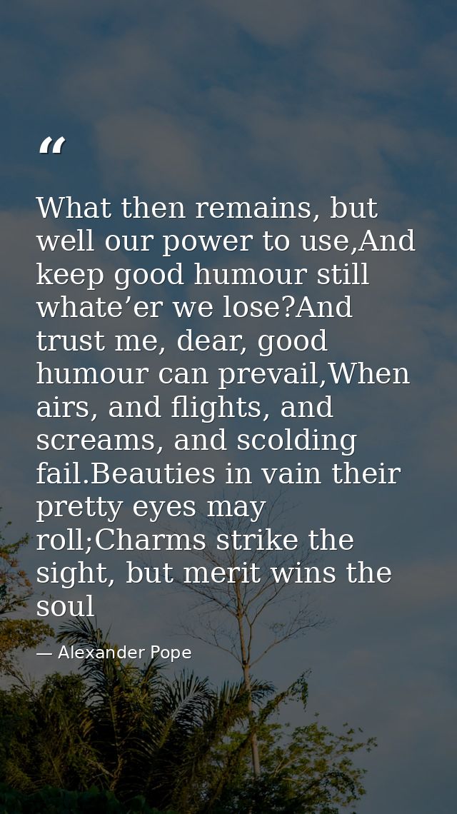 What then remains, but well our power to use,And keep good humour still whate’er we lose?And trust me, dear, good humour — Alexander Pope