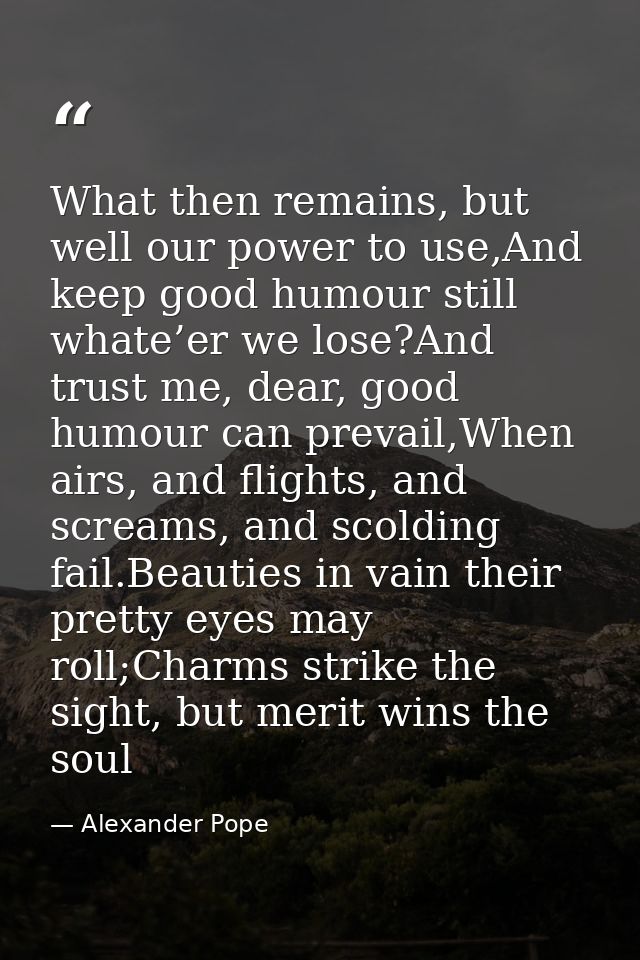 What then remains, but well our power to use,And keep good humour still whate’er we lose?And trust me, dear, good humour — Alexander Pope