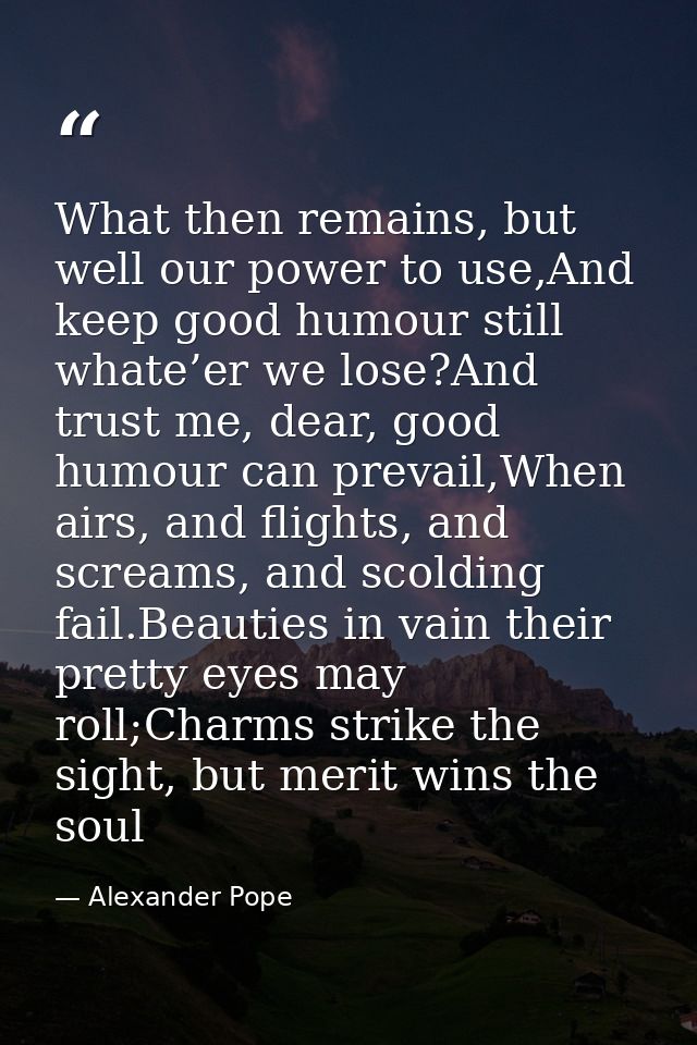 What then remains, but well our power to use,And keep good humour still whate’er we lose?And trust me, dear, good humour — Alexander Pope